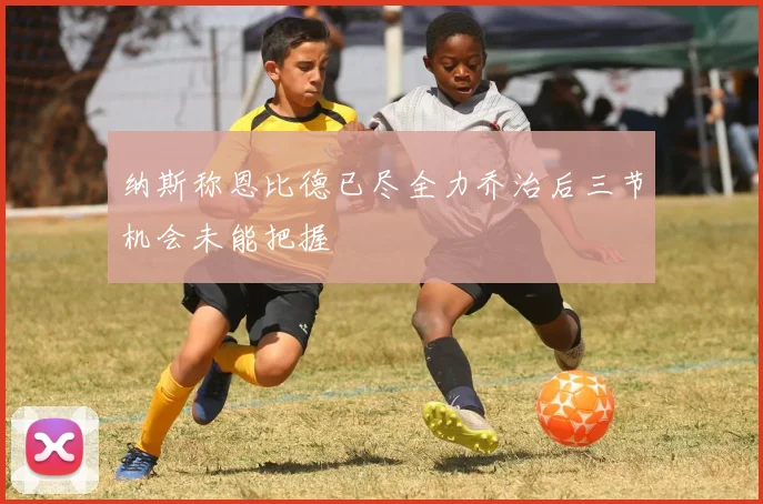 纳斯称恩比德已尽全力乔治后三节机会未能把握