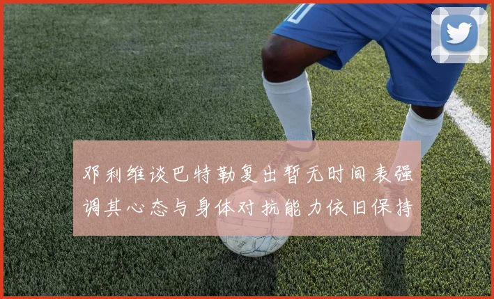 邓利维谈巴特勒复出暂无时间表强调其心态与身体对抗能力依旧保持