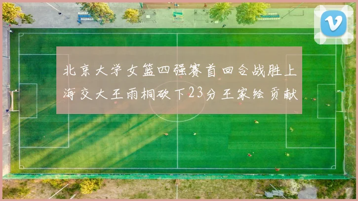 北京大学女篮四强赛首回合战胜上海交大王雨桐砍下23分王家绘贡献21分14篮板