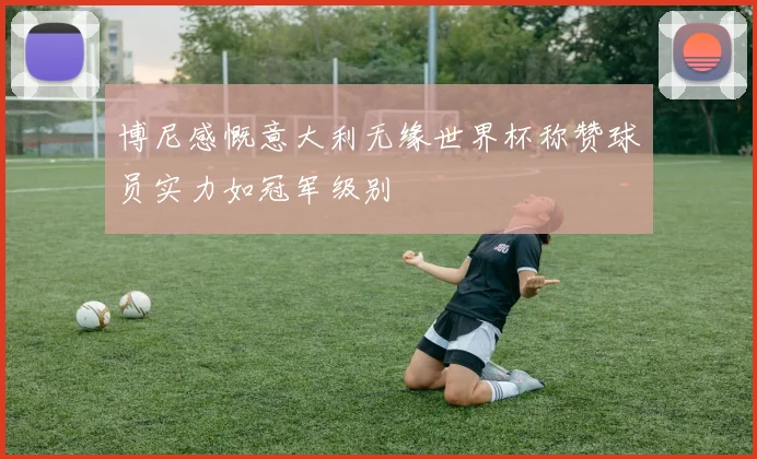 博尼感慨意大利无缘世界杯称赞球员实力如冠军级别