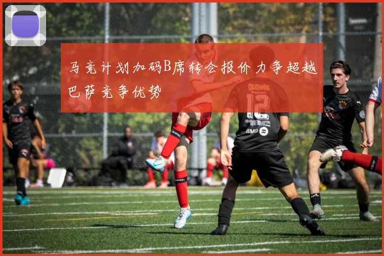 马竞计划加码B席转会报价力争超越巴萨竞争优势