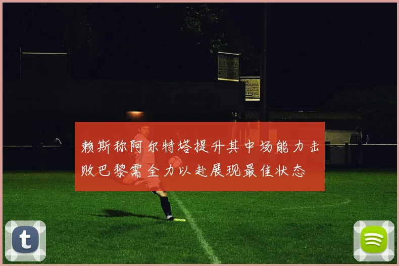 赖斯称阿尔特塔提升其中场能力击败巴黎需全力以赴展现最佳状态