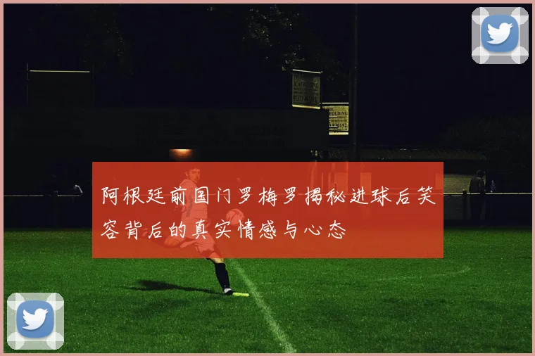 阿根廷前国门罗梅罗揭秘进球后笑容背后的真实情感与心态
