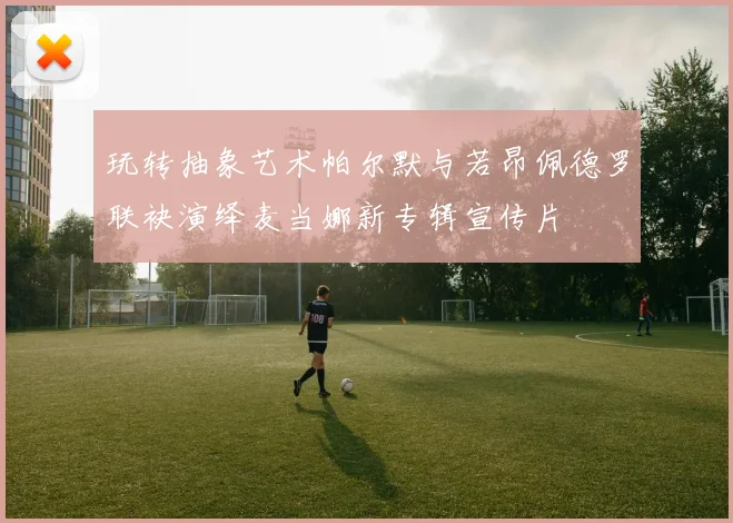 玩转抽象艺术帕尔默与若昂佩德罗联袂演绎麦当娜新专辑宣传片