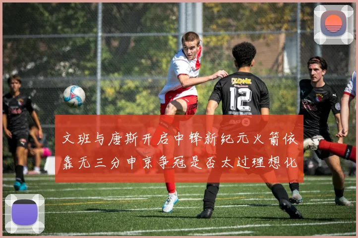 文班与唐斯开启中锋新纪元火箭依靠无三分申京争冠是否太过理想化
