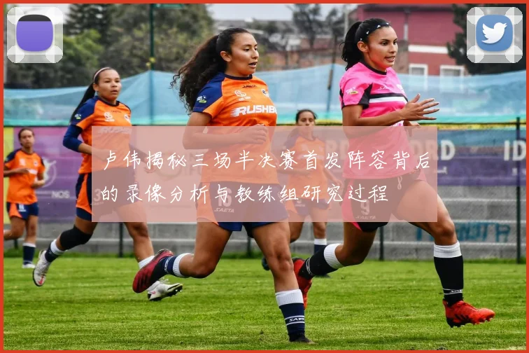 卢伟揭秘三场半决赛首发阵容背后的录像分析与教练组研究过程