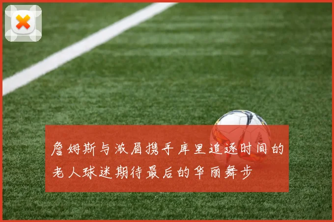 詹姆斯与浓眉携手库里追逐时间的老人球迷期待最后的华丽舞步