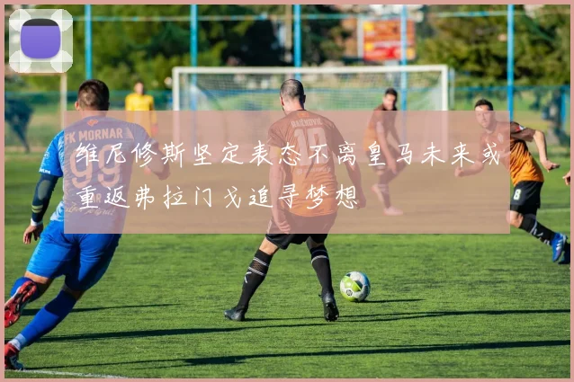 维尼修斯坚定表态不离皇马未来或重返弗拉门戈追寻梦想