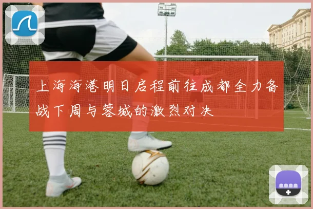 上海海港明日启程前往成都全力备战下周与蓉城的激烈对决