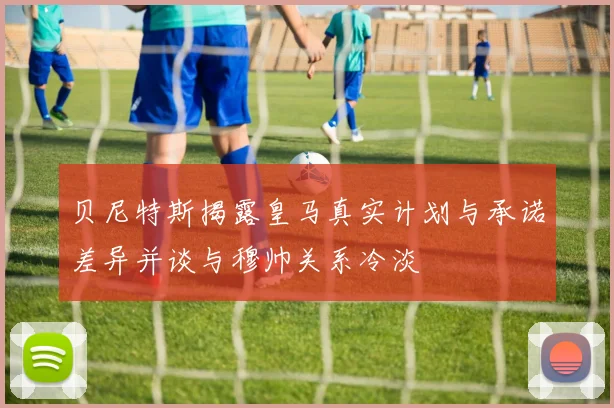 贝尼特斯揭露皇马真实计划与承诺差异并谈与穆帅关系冷淡
