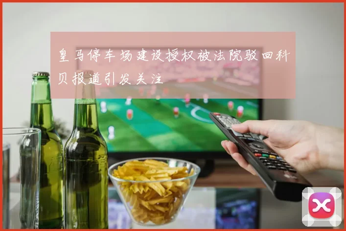 皇马停车场建设授权被法院驳回科贝报道引发关注