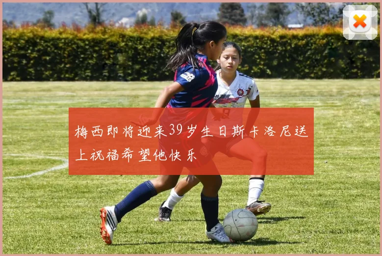 梅西即将迎来39岁生日斯卡洛尼送上祝福希望他快乐