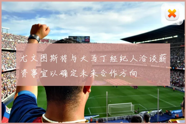 尤文图斯将与大马丁经纪人洽谈薪资事宜以确定未来合作方向